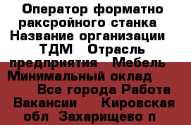 Оператор форматно-раксройного станка › Название организации ­ ТДМ › Отрасль предприятия ­ Мебель › Минимальный оклад ­ 40 000 - Все города Работа » Вакансии   . Кировская обл.,Захарищево п.